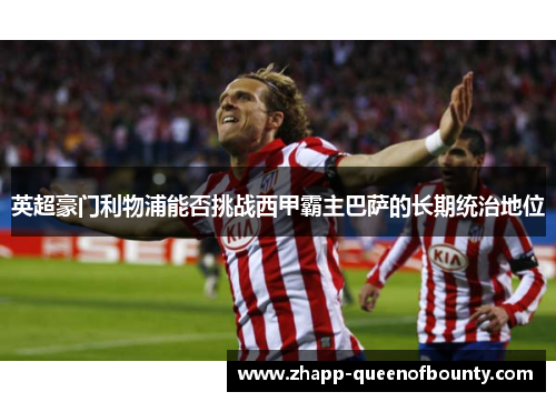 英超豪门利物浦能否挑战西甲霸主巴萨的长期统治地位