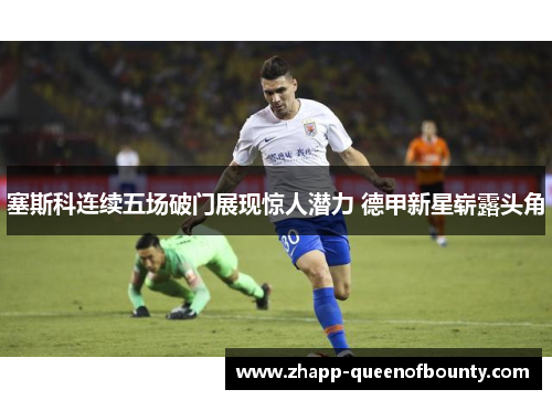 塞斯科连续五场破门展现惊人潜力 德甲新星崭露头角
