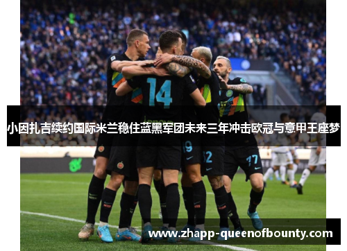 小因扎吉续约国际米兰稳住蓝黑军团未来三年冲击欧冠与意甲王座梦