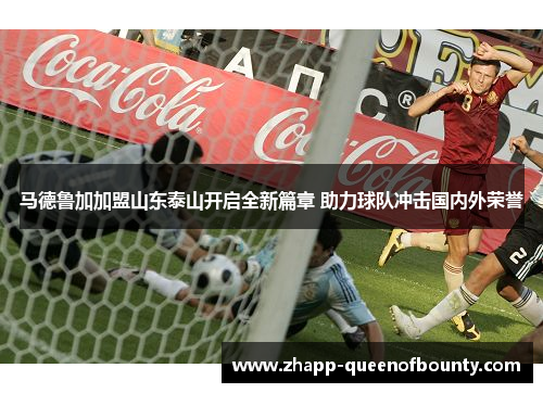 马德鲁加加盟山东泰山开启全新篇章 助力球队冲击国内外荣誉 马德鲁加加盟山东泰山开启全新篇章 助力球队冲击国内外荣誉